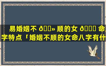 易婚姻不 🌻 顺的女 🍁 命八字特点「婚姻不顺的女命八字有什么特征」